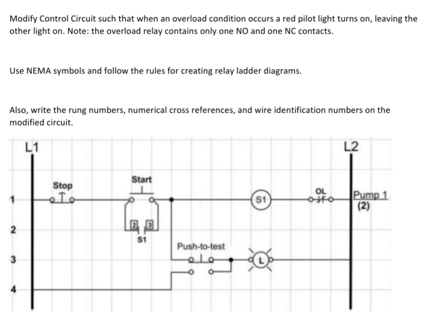 Modify Control Circuit such that when an overload condition occurs a red pilot light turns on, leaving the
other light on. Note: the overload relay contains only one NO and one NC contacts.
Use NEMA symbols and follow the rules for creating relay ladder diagrams.
Also, write the rung numbers, numerical cross references, and wire identification numbers on the
modified circuit.
L1
2
3
Stop
。 To
Start
25
$1
Push-to-test
علم
O
0
S1
OL
L2
Pump 1
(2)