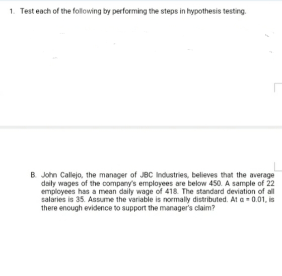 1. Test each of the following by performing the steps in hypothesis testing.
B. John Callejo, the manager of JBC Industries, believes that the average
daily wages of the company's employees are below 450. A sample of 22
employees has a mean daily wage of 418. The standard deviation of all
salaries is 35. Assume the variable is normally distributed. At a = 0.01, is
there enough evidence to support the manager's claim?
