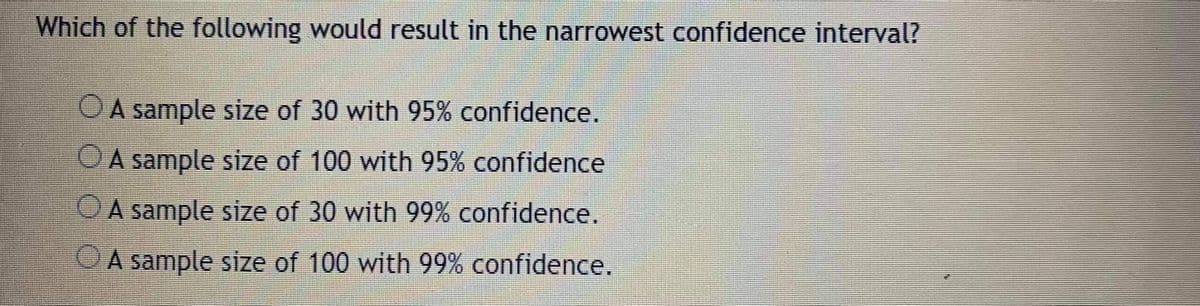 Which of the following would result in the narrowest confidence interval?
OA sample size of 30 with 95% confidence.
OA sample size of 100 with 95% confidence
OA sample size of 30 with 99% confidence.
OA sample size of 100 with 99% confidence.
