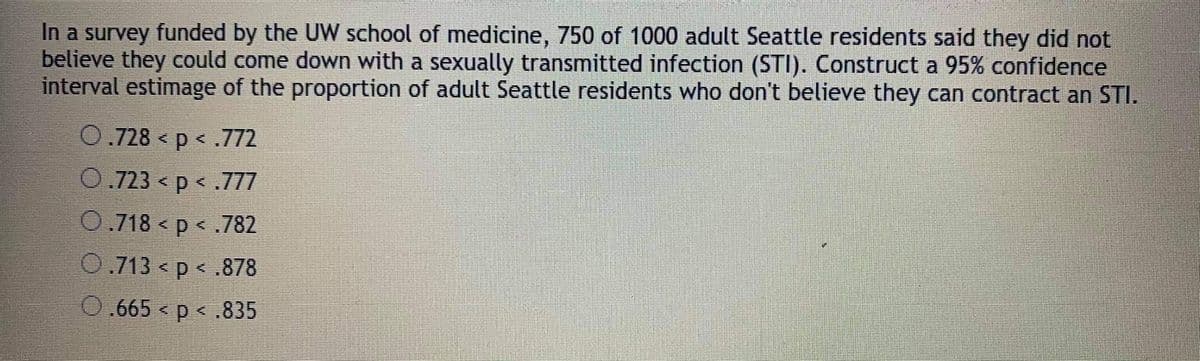 In a survey funded by the UW school of medicine, 750 of 1000 adult Seattle residents said they did not
believe they could come down with a sexually transmitted infection (STI). Construct a 95% confidence
interval estimage of the proportion of adult Seattle residents who don't believe they can contract an STI.
0.728 < p < .772
0.723 < p < .777
0.718 < p < .782
0.713 < p < .878
0.665 < p < .835
