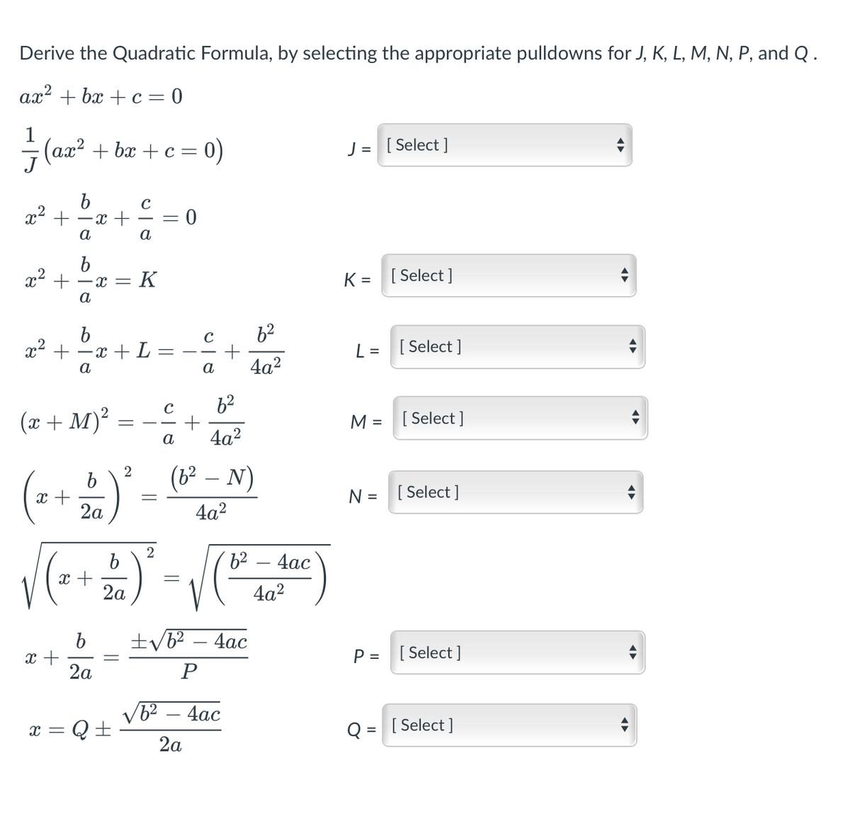 Derive the Quadratic Formula, by selecting the appropriate pulldowns for J, K, L, M, N, P, and Q.
ax? + bx + c = 0
(ax? + bx + c = 0)
J = [ Select ]
J
x2 +
- x +
%3D
а
а
b
x- + - =
K =
[ Select ]
K
а
62
x² +
-x + L
а
[ Select ]
L =
a
4a2
62
(x + M)?
[ Select ]
M
%D
-
а
4a2
(b – N)
2
x +
2a
N = [ Select ]
4a2
2
4ас
x +
2а
4a2
4ас
x +
2a
P = [ Select ]
P
V6? – 4ac
x = Q+
Q = [ Select ]
2а
||
||

