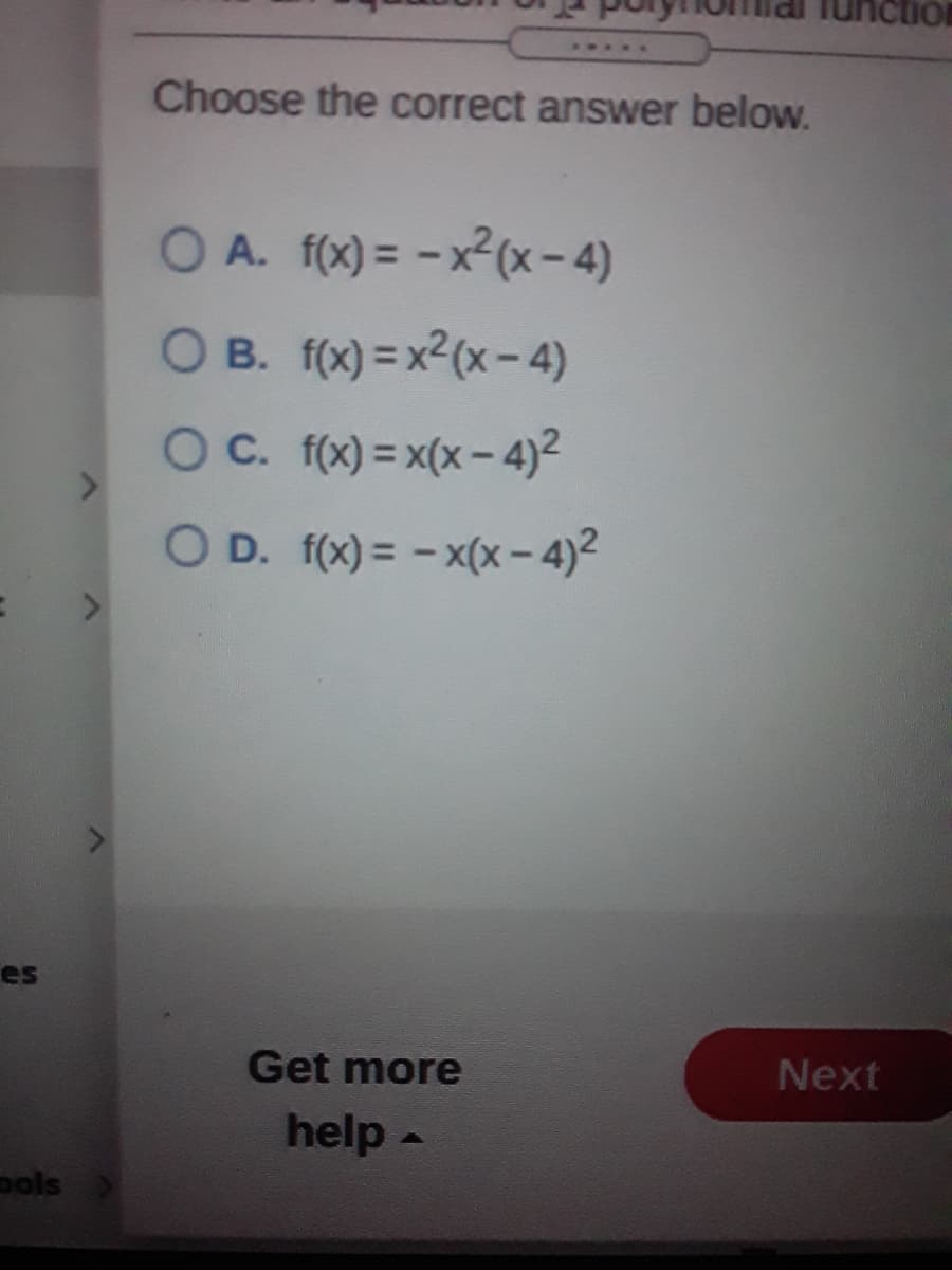 2...
Choose the correct answer below.
O A. f(x) = -x2(x-4)
O B. f(x) = x2(x-4)
OC. f(x) = x(x- 4)²
O D. f(x) = - x(x - 4)2
es
Get more
Next
help -
pols
