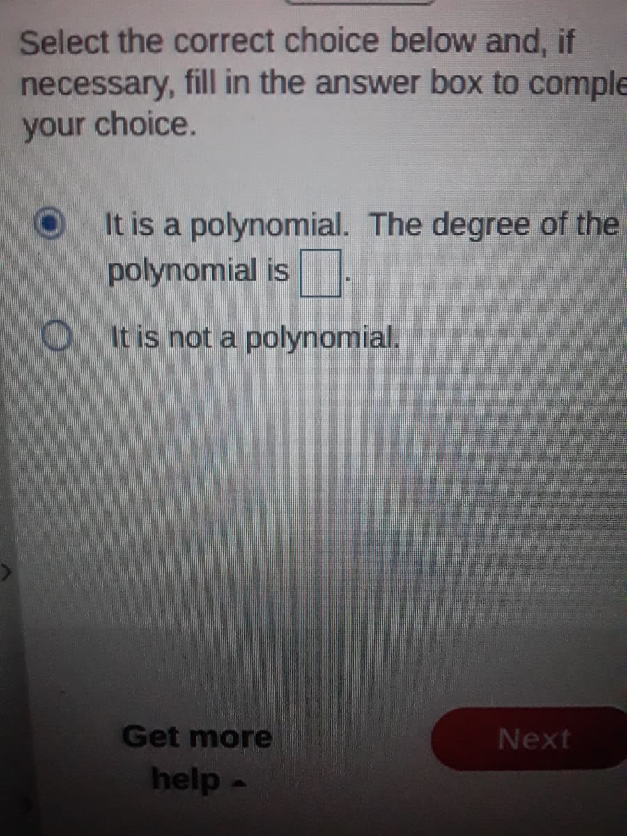 Select the correct choice below and, if
necessary, fill in the answer box to complE
your choice.
It is a polynomial. The degree of the
polynomial is.
It is not a polynomial.
Get more
Next
help-
