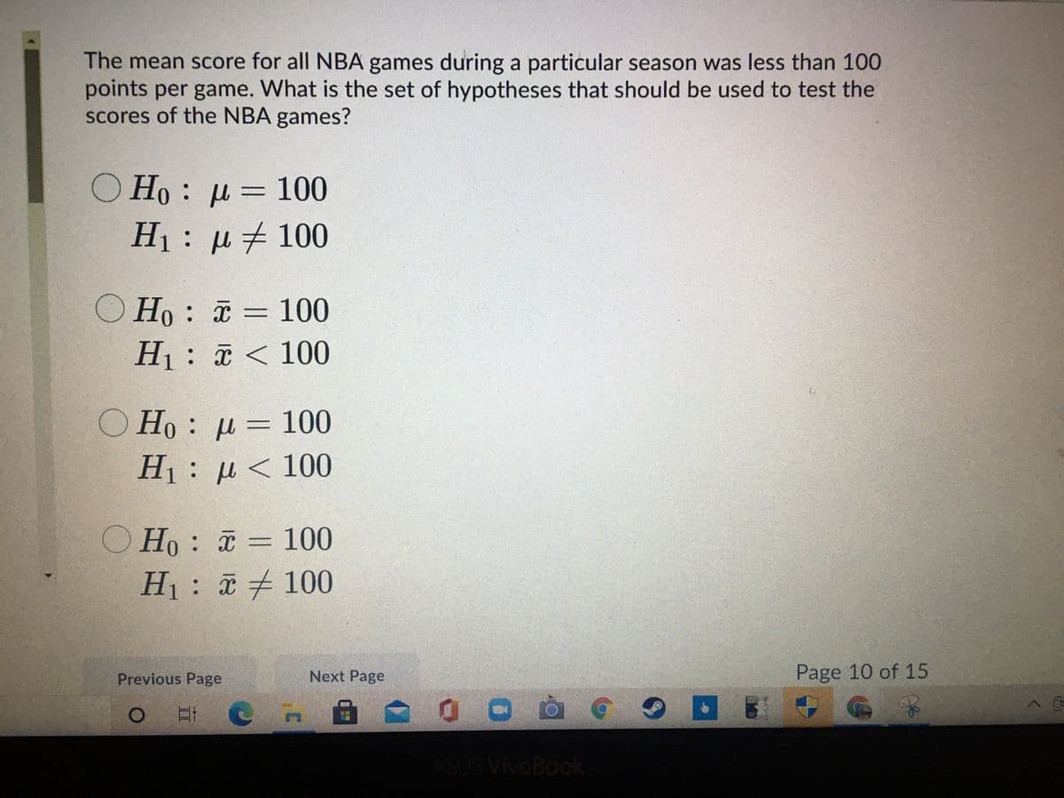 The mean score for all NBA games during a particular season was less than 100
points per game. What is the set of hypotheses that should be used to test the
scores of the NBA games?
O Ho : µ = 100
H1: µ#100
O Ho : a = 100
%3D
H1: < 100
O Ho: µ= 100
||
H1 : μ< 100
O Ho: = 100
%3D
H: 100
Next Page
Page 10 of 15
Previous Page
ASUS VivOBook
