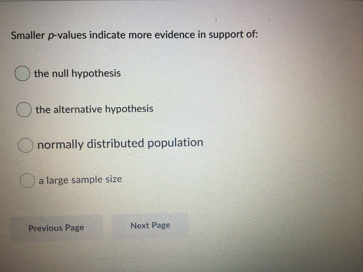 Smaller p-values indicate more evidence in support of:
the null hypothesis
O the alternative hypothesis
O normally distributed population
a large sample size
Previous Page
Next Page
