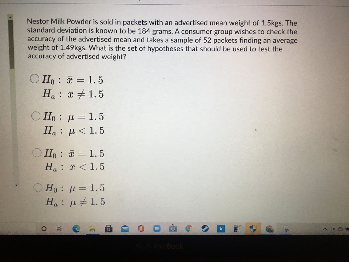 Nestor Milk Powder is sold in packets with an advertised mean weight of 1.5kgs. The
standard deviation is known to be 184 grams. A consumer group wishes to check the
accuracy of the advertised mean and takes a sample of 52 packets finding an average
weight of 1.49kgs. What is the set of hypotheses that should be used to test the
accuracy of advertised weight?
O Ho : = 1.5
||
Ha: 1.5
O Ho : µ = 1.5
H : μ < 1.5
Ho : = 1.5
Ha: < 1.5
O Ho : µ = 1. 5
Ha: u1.5
ASUS VivoBook
