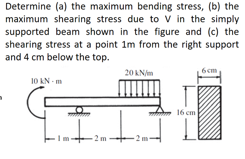 Determine (a) the maximum bending stress, (b) the
maximum shearing stress due to V in the simply
supported beam shown in the figure and (c) the
shearing stress at a point 1m from the right support
and 4 cm below the top.
6 cm
20 kN/m
10 kN • m
1 m-
2 m
III
2 m
16 cm