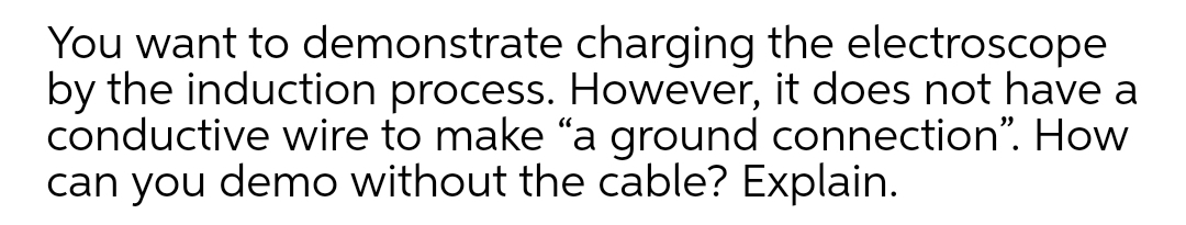 You want to demonstrate charging the electroscope
by the induction process. However, it does not have a
conductive wire to make "a ground connection". How
can you demo without the cable? Explain.
