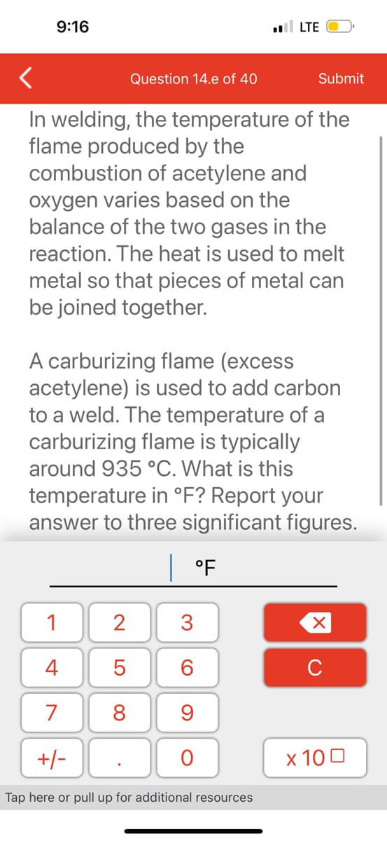 9:16
Question 14.e of 40
In welding, the temperature of the
flame produced by the
combustion of acetylene and
oxygen varies based on the
balance of the two gases in the
reaction. The heat is used to melt
metal so that pieces of metal can
be joined together.
1
4
7
+/-
Tap here or pull up for additional resources
2
5
8
. LTE
A carburizing flame (excess
acetylene) is used to add carbon
to a weld. The temperature of a
carburizing flame is typically
around 935 °C. What is this
temperature in °F? Report your
answer to three significant figures.
| °F
Submit
3
6
9
O
X
x 100