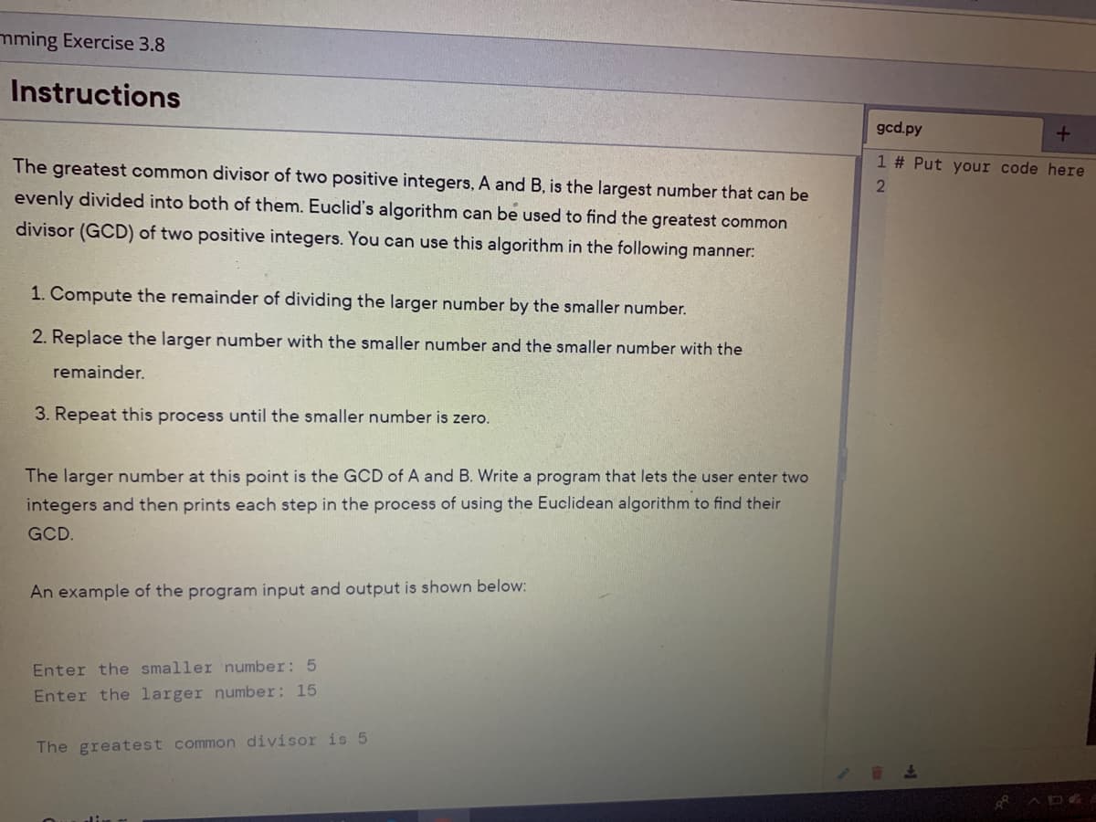 mming Exercise 3.8
Instructions
gcd.py
The greatest common divisor of two positive integers, A and B, is the largest number that can
1 # Put your code here
evenly divided into both of them. Euclid's algorithm can be used to find the greatest common
divisor (GCD) of two positive integers. You can use this algorithm in the following manner:
1. Compute the remainder of dividing the larger number by the smaller number.
2. Replace the larger number with the smaller number and the smaller number with the
remainder.
3. Repeat this process until the smaller number is zero.
The larger number at this point is the GCD of A and B. Write a program that lets the user enter two
integers and then prints each step in the process of using the Euclidean algorithm to find their
GCD.
An example of the program input and output is shown below:
Enter the smaller number: 5
Enter the larger number: 15
The greatest common divisor is 5
