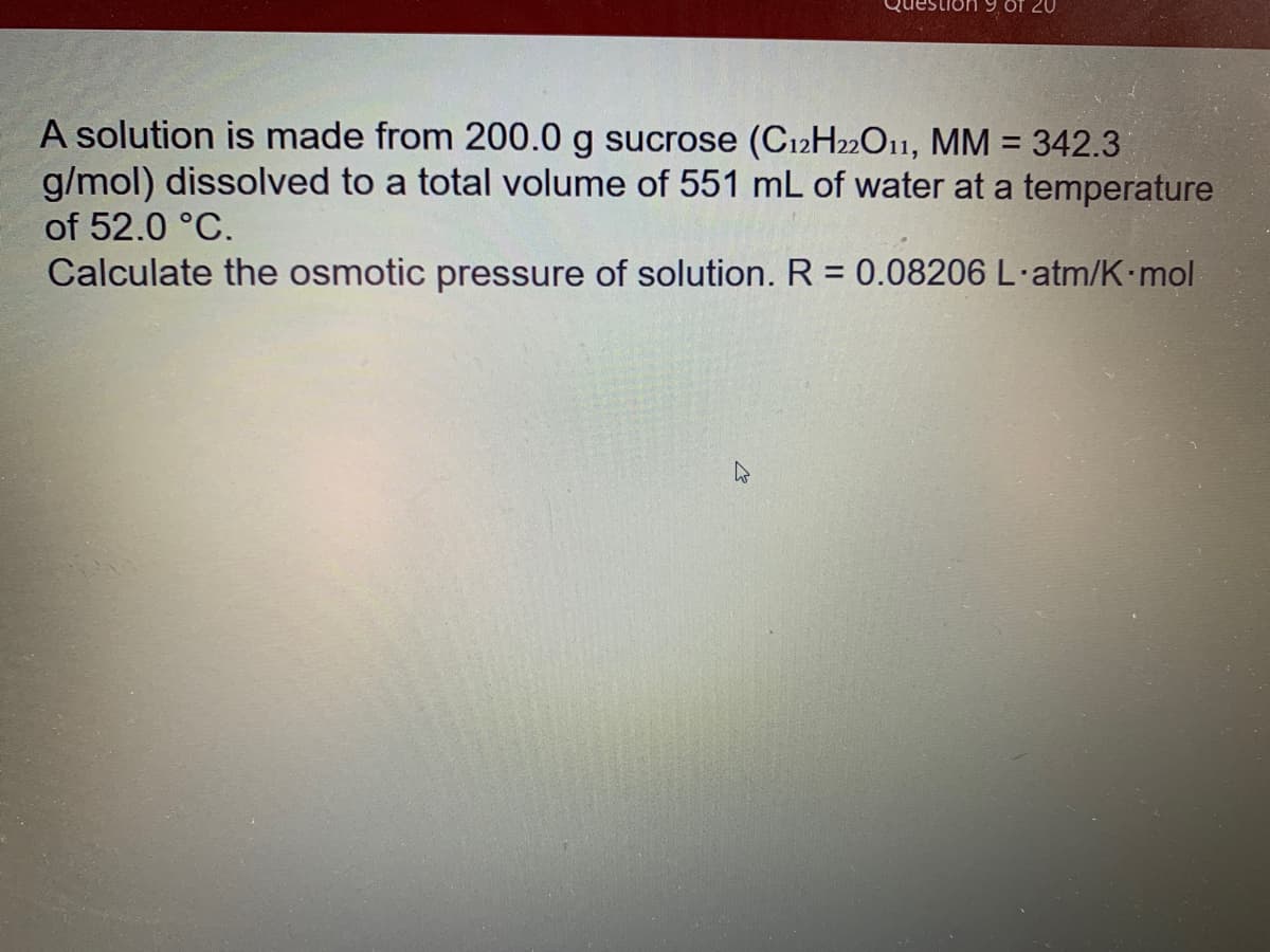 Of 20
A solution is made from 200.0 g sucrose (C12H22O11, MM = 342.3
g/mol) dissolved to a total volume of 551 mL of water at a temperature
%3D
of 52.0 °C.
Calculate the osmotic pressure of solution. R = 0.08206 L·atm/K mol
