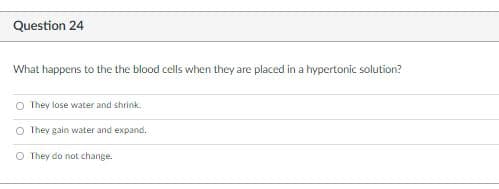 Question 24
What happens to the the blood cells when they are placed in a hypertonic solution?
O They lose water and shrink.
O They gain water and expand.
O They do not change.
