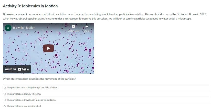 Activity B: Molecules in Motion
Brownian movement occurs when particles in a solution move because they are being struck by other particles in a solution. This was first discovered by Dr. Robert Brown in 1827
when he was observing pollen grains in water under a microscope. To observe this ourselves, we will look at carmine particles suspended in water under a microscope.
a Brownian Motion
Wetch later Share
Watch on DYoulube
Which statement best describes the movement of the particles?
O The particles are dashing through the field of view.
The particles are slightly vibrating.
The particles are traveling in large circle patterns.
O The particles are not moving at all.
