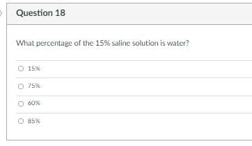 Question 18
What percentage of the 15% saline solution is water?
O 15%
O 75%
O 60%
O 85%
