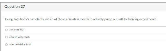 Question 27
To regulate body's osmolarity, which of these animals is mostly to actively pump out salt to its living experiment?
O a marine fish
O a fresh water fish
O a terrestrial animal
