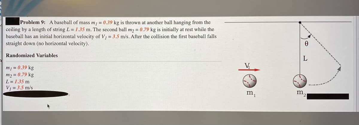 Problem 9: A baseball of mass mj = 0.39 kg is thrown at another ball hanging from the
ceiling by a length of string L = 1.35 m. The second ball m2 = 0.79 kg is initially at rest while the
baseball has an initial horizontal velocity of V, = 3.5 m/s. After the collision the first baseball falls
straight down (no horizontal velocity).
Randomized Variables
V,
m1 = 0.39 kg
m2 = 0.79 kg
L= 1.35 m
V1 = 3.5 m/s
m,
m,
