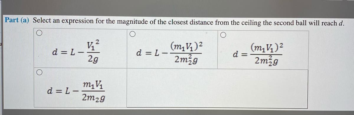 Part (a) Select an expression for the magnitude of the closest distance from the ceiling the second ball will reach d.
d = L -
2g
(m, V,)2
2m2g
(m, V, )2
d = -
2m2g
d = L -
m, V
d = L -
2m29
