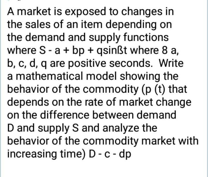 A market is exposed to changes in
the sales of an item depending on
the demand and supply functions
where S-a + bp + qsinßt where 8 a,
b, c, d, q are positive seconds. Write
a mathematical model showing the
behavior of the commodity (p (t) that
depends on the rate of market change
on the difference between demand
D and supply S and analyze the
behavior of the commodity market with
increasing time) D - c - dp

