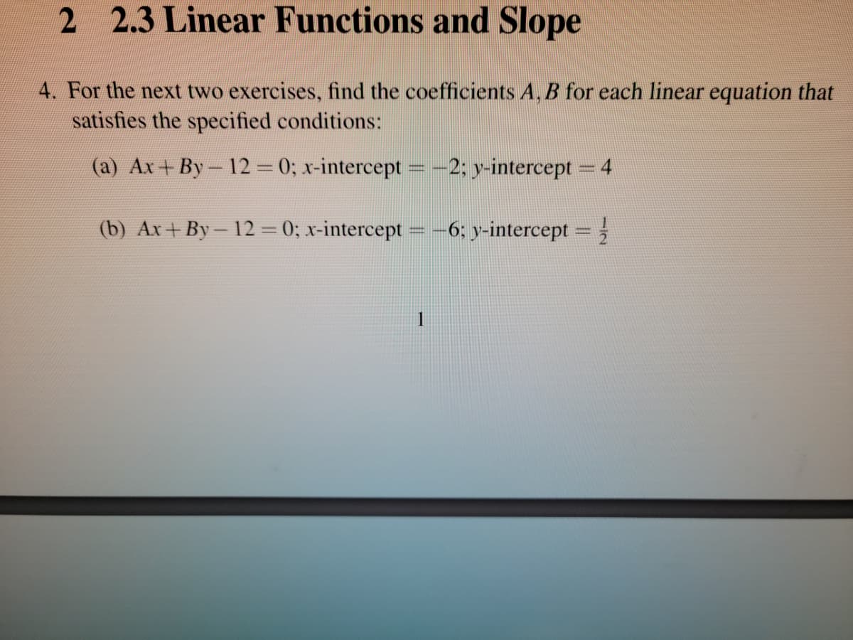 2 2.3 Linear Functions and Slope
4. For the next two exercises, find the coefficients A, B for each linear equation that
satisfies the specified conditions:
(a) Ax+By-12 0; x-intercept = -2; y-intercept = 4
|
(b) Ax+ By- 12 = 0; x-intercept
6; y-intercept =
1
