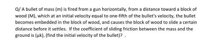 Q/ A bullet of mass (m) is fired from a gun horizontally, from a distance toward a block of
wood (M), which at an initial velocity equal to one-fifth of the bullet's velocity, the bullet
becomes embedded in the block of wood, and causes the block of wood to slide a certain
distance before it settles. If the coefficient of sliding friction between the mass and the
ground is (uk), (find the initial velocity of the bullet)? .
