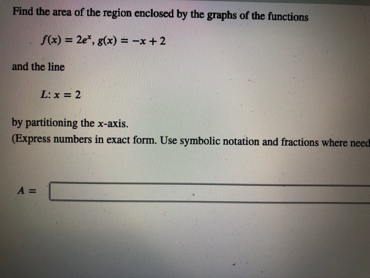 Find the area of the region enclosed by the graphs of the functions
f(x) = 2e*, g(x) = -x +2
and the line
L: x = 2
by partitioning the x-axis.
(Express numbers in exact form. Use symbolic notation and fractions where need
A =
