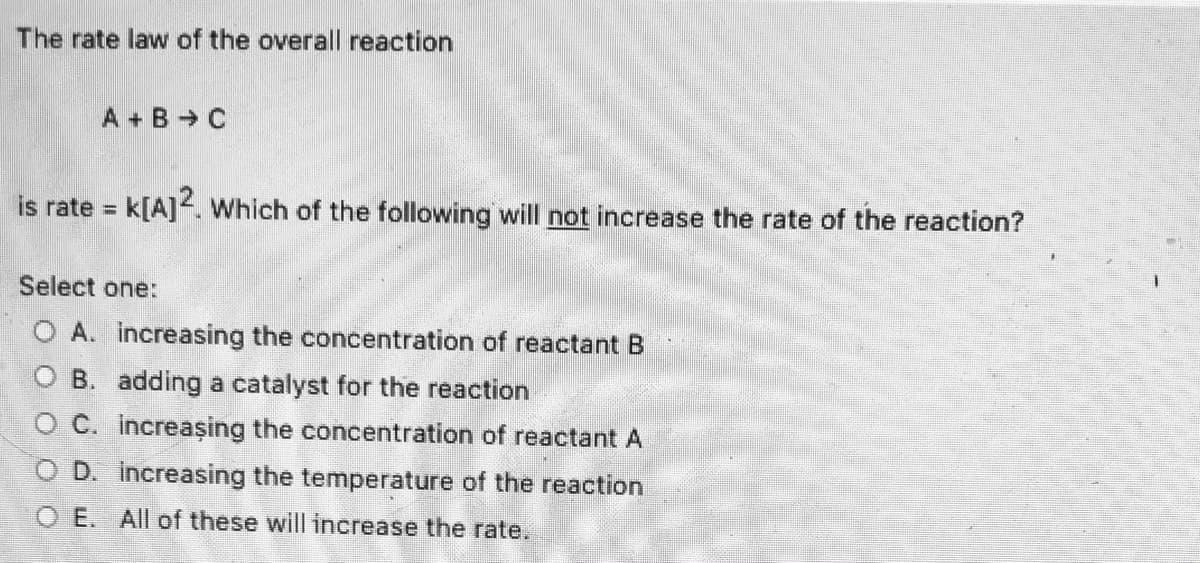 The rate law of the overall reaction
A + B C
is rate = k[A]. Which of the following will not increase the rate of the reaction?
Select one:
O A. increasing the concentration of reactant B
B. adding a catalyst for the reaction
O C. Increaşing the concentration of reactant A
O D. increasing the temperature of the reaction
O E. All of these will increase the rate.
