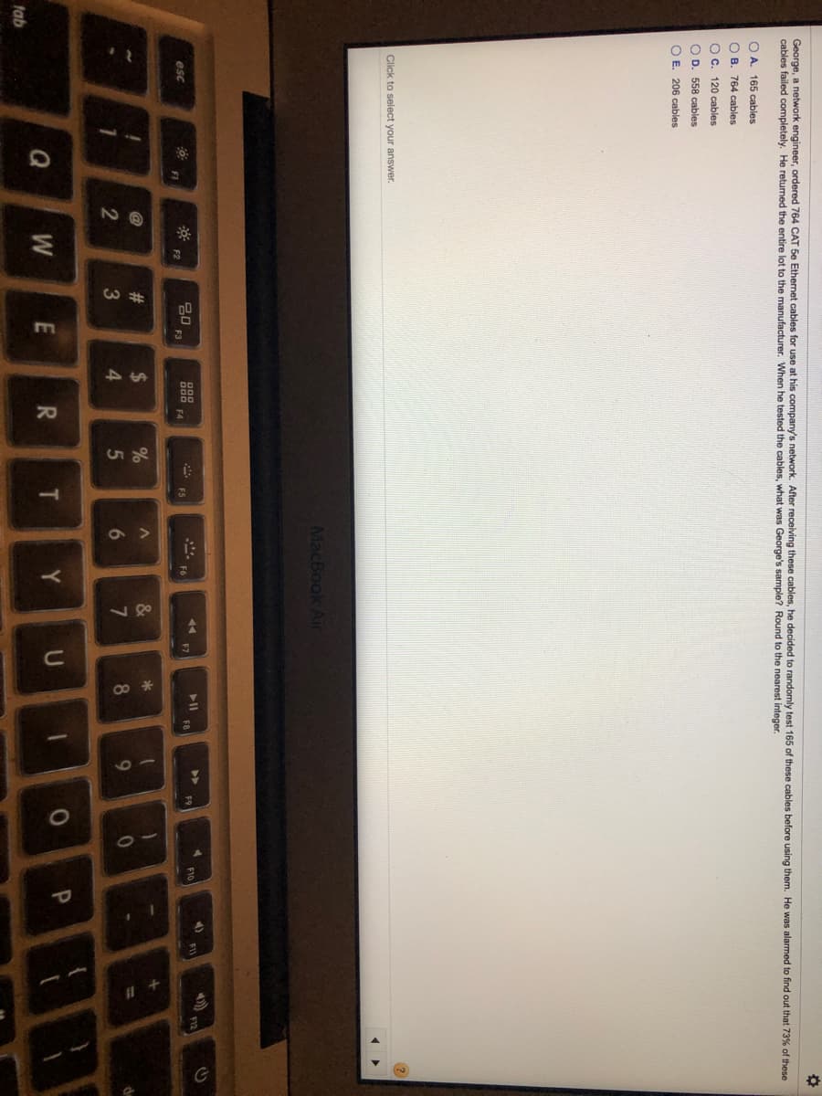 2.
14
70
48
19
10
George, a network engineer, ordered 764 CAT 5e Ethernet cables for use at his company's network. After receiving these cables, he decided to randomly test 165 of these cables before using them. He was alarmed to find out that 73% of these
cables failed completely. He returned the entire lot to the manufacturer. When he tested the cables, what was George's sample? Round to the nearest integer.
O A. 165 cables
O B. 764 cables
Oc.
120 cables
O D. 558 cables
O E. 206 cables
Click to select your answer.
MacBook Air
F10
>>
80
F3
* ES
esc
F7
F8
F9
F2
@
23
2$
&
6.
8.
W
E
Y
U
tab
