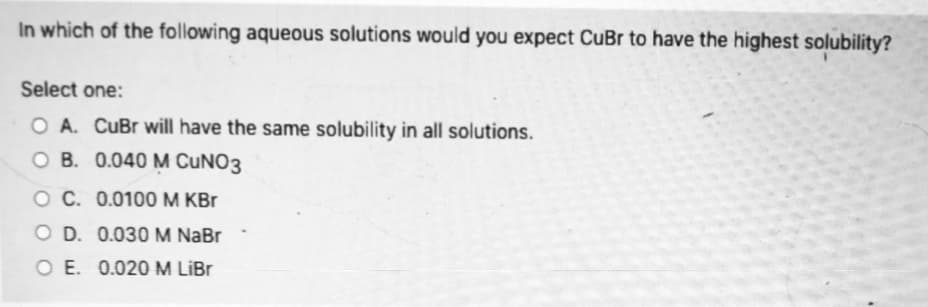 In which of the following aqueous solutions would you expect CuBr to have the highest solubility?
Select one:
O A. CuBr will have the same solubility in all solutions.
O B. 0.040 M CUNO3
O C. 0.0100 M KBr
O D. 0.030M NaBr
O E. 0.020 M LİBR
