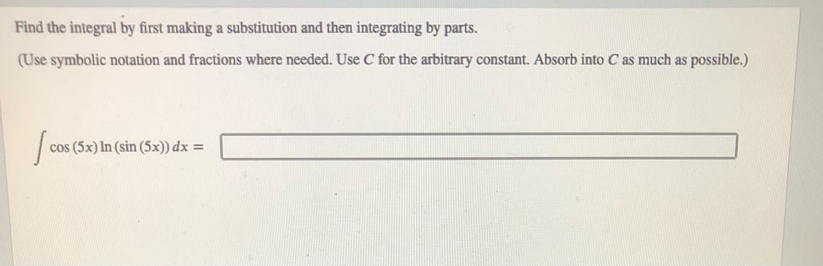 Find the integral by first making a substitution and then integrating by parts.
(Use symbolic notation and fractions where needed. Use C for the arbitrary constant. Absorb into C as much as possible.)
cos (5x) In (sin (5x)) dx =
