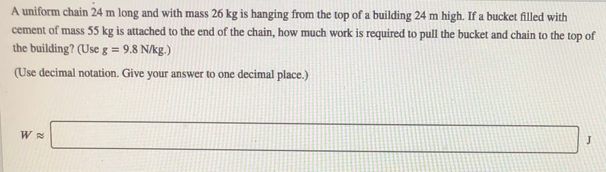 A uniform chain 24 m long and with mass 26 kg is hanging from the top of a building 24 m high. If a bucket filled with
cement of mass 55 kg is attached to the end of the chain, how much work is required to pull the bucket and chain to the top of
the building? (Use g = 9.8 N/kg.)
(Use decimal notation. Give your answer to one decimal place.)
J
