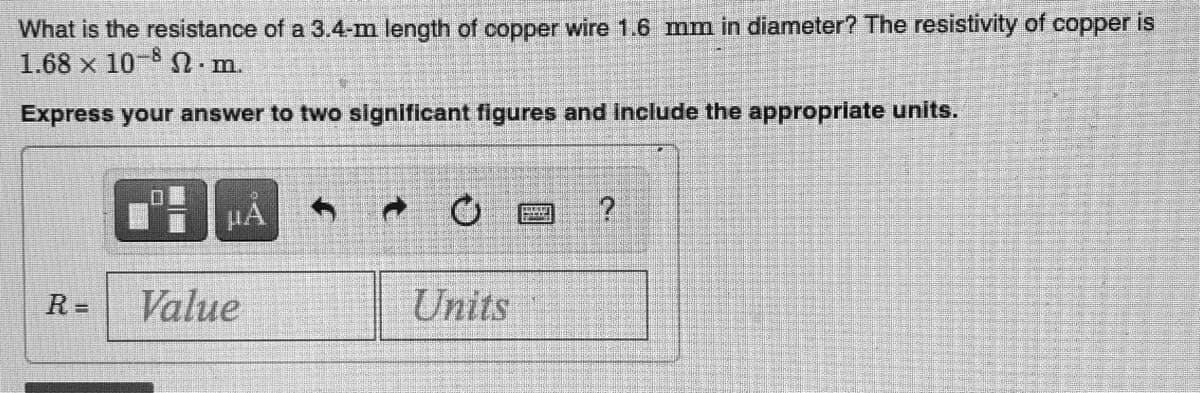 What is the resistance of a 3.4-m length of copper wire 1.6 mm in diameter? The resistivity of copper is
1.68 x 10-8 S n
• m.
Express your answer to two significant figures and include the appropriate units.
HA
R =
Value
Units
