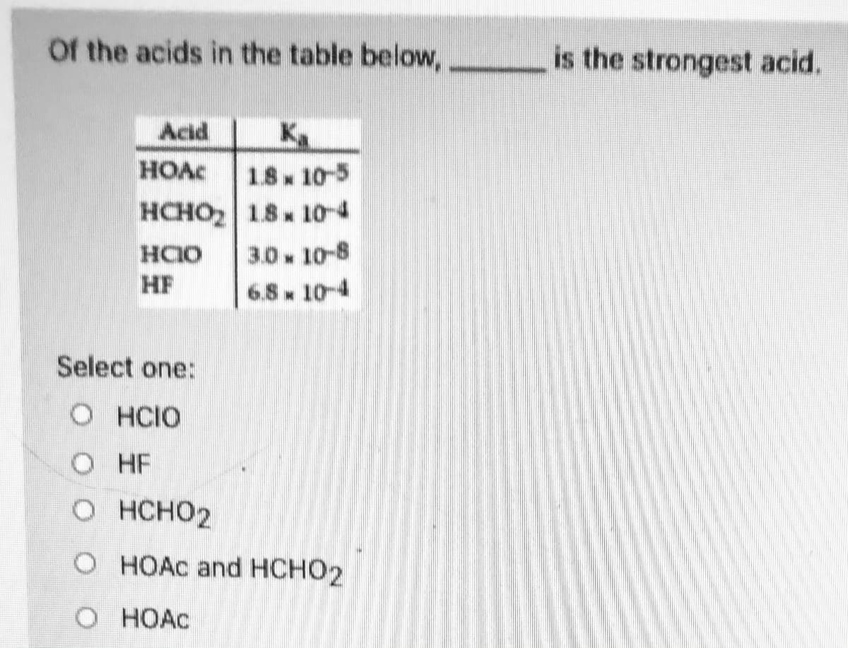 Of the acids in the table below,
is the strongest acid.
K
18 10-5
HCHO2 18 10-4
Acid
HOAC
3.0 10-8
HF
6.8. 10-4
Select one:
O HCIO
O HF
о нсно2
O HOAC and HCHO2
O HOAC
