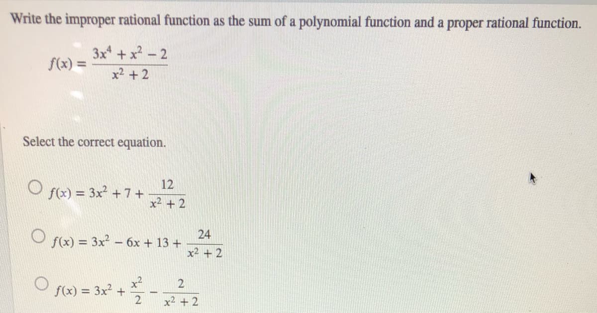 Write the improper rational function as the sum of a polynomial function and a proper rational function.
3x
f(x) =
x2 +2
Select the correct equation.
12
f(x) = 3x + 7+
+ 2
24
O f) = 3x – 6x + 13 +
x2 + 2
x²
f(x) = 3x2 +
%3!
x2 + 2
