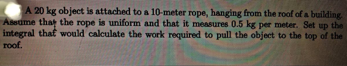 A 20 kg object is attached to a 10-meter rope, hanging from the roof of a building.
Assume tha the rope is uniform and that it measures 0.5 kg per meter. Set up the
integral that would calculate the work required to pull the object to the top of the
roof.
