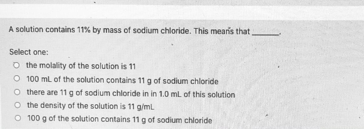 A solution contains 11% by mass of sodium chloride. This means that
Select one:
O the molality of the solution is 11
O 100 mL of the solution contains 11 g of sodium chloride
O there are 11 g of sodium chloride in in 1.0 mL of this solution
O the density of the solution is 11 g/mL
O 100 g of the solution contains 11 g of sodium chloride
