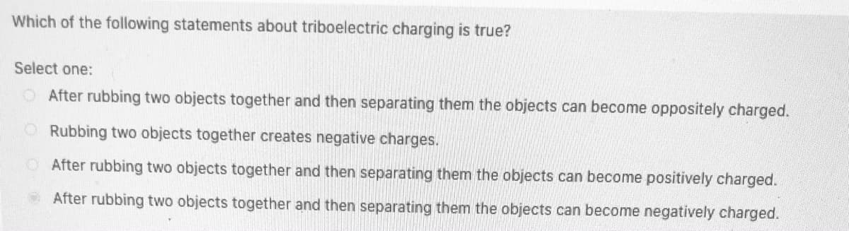 Which of the following statements about triboelectric charging is true?
Select one:
After rubbing two objects together and then separating them the objects can become oppositely charged.
ORubbing two objects together creates negative charges.
After rubbing two objects together and then separating them the objects can become positively charged.
OAfter rubbing two objects together and then separating them the objects can become negatively charged.
