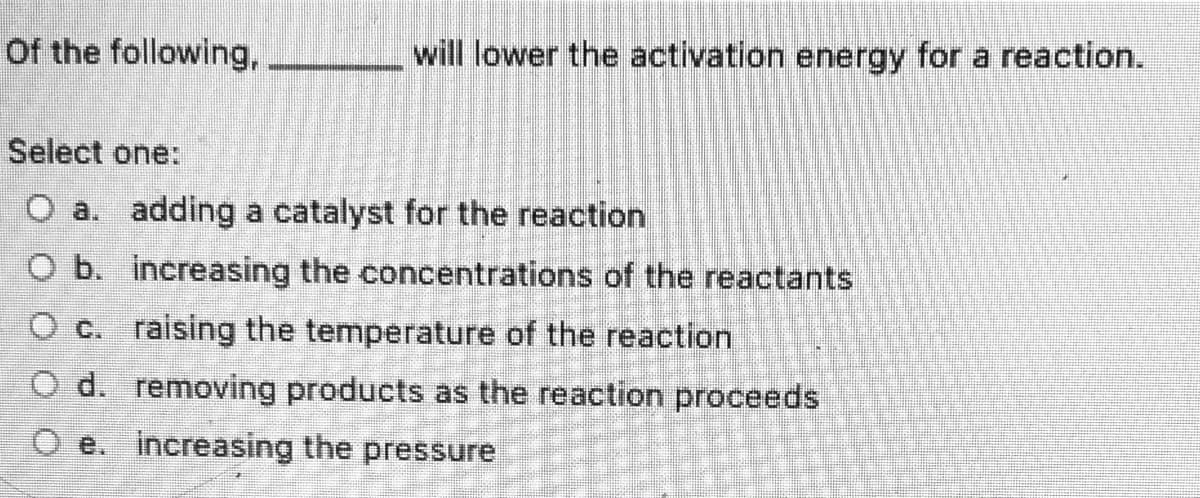 Of the following,
will lower the activation energy for a reaction.
Select one:
O a. adding a catalyst for the reaction
O b. increasing the concentrations of the reactants
O c. raising the temperature of the reaction
O d. removing products as the reaction proceeds
O e. increasing the pressure
豐 S
