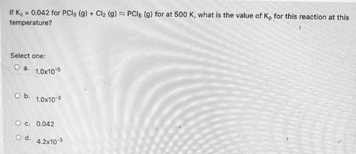 If Ke 0.042 for PCI3 (g) + Cl2 (g) PCI5 (g) for at 500 K, what is the value of K. for this reaction at this
%3D
temperature?
Select one:
O a.
1.0x10 5
O b.
1.0x10-3
O c. 0.042
O'd.
4.2x10-3
