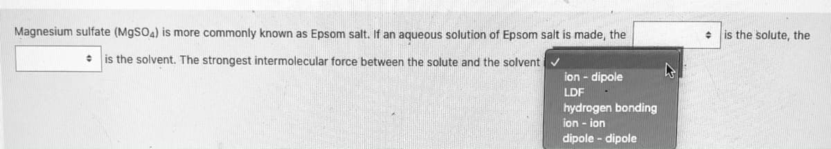 Magnesium sulfate (M9SO4) is more commonly known as Epsom salt. If an aqueous solution of Epsom salt is made, the
is the solute, the
is the solvent. The strongest intermolecular force between the solute and the solvent v
ion - dipole
LDF
hydrogen bonding
ion - ion
dipole - dipole

