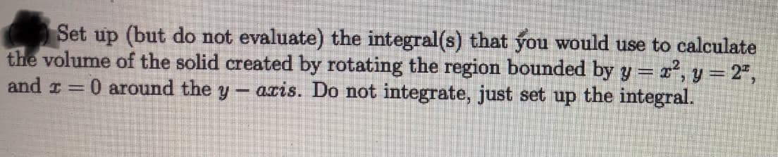 Set up (but do not evaluate) the integral(s) that you would use to calculate
the volume of the solid created by rotating the region bounded by y = x, y= 2",
and r= 0 around the y
aris. Do not integrate, just set up the integral.
%3D
