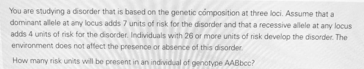 You are studying a disorder that is based on the genetic cómposition at three loci. Assume that a
dominant allele at any locus adds 7 units of risk for the disorder and that a recessive allele at any locus
adds 4 units of risk for the disorder. Individuals with 26 or more units of risk develop the disorder. The
environment does not affect the presence or absence of this disorder.
How many risk units will be present in an individual of genotype AABbcc?

