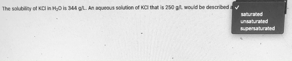 The solubility of KCI in H20 is 344 g/L. An aqueous solution of KCI that is 250 g/L would be described av
saturated
unsaturated
supersaturated
