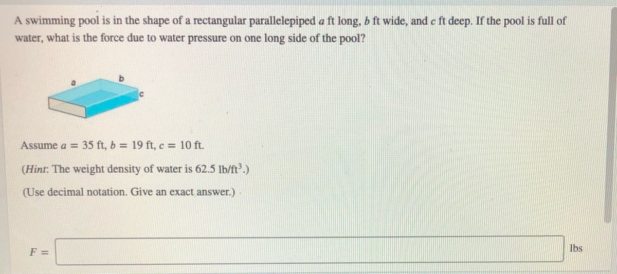 A swimming pool is in the shape of a rectangular parallelepiped a ft long, b ft wide, and c ft deep. If the pool is full of
water, what is the force due to water pressure on one long side of the pool?
Assume a = 35 ft, b = 19 ft, c = 10 ft.
(Hint: The weight density of water is 62.5 lb/ft.)
(Use decimal notation. Give an exact answer.)
lbs
F =
