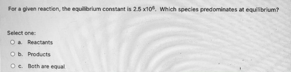 For a given reaction, the equilibrium constant is 2.5 x106. Which species predominates at equilibrium?
Select one:
O a. Reactants
O b. Products
O c. Both are equal.
