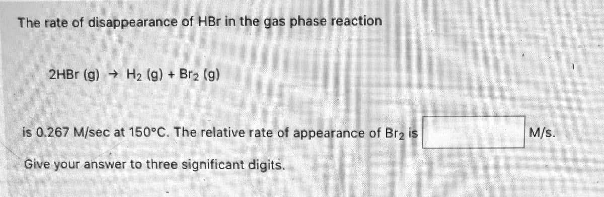 The rate of disappearance of HBr in the gas phase reaction
2HB (g) H2 (g) + Br2 (g)
is 0.267 M/sec at 150°C. The relative rate of appearance of Br2 is
M/s.
Give your answer to three significant digits.
