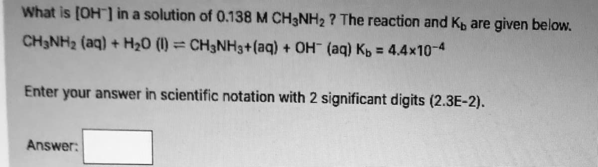 What is [OH] in a solution of 0.138 M CH3NH2 ? The reaction and Kp are given below.
CH3NH2 (aq) + H20 (1)= CH3NH3+(aq) + OH (aq) Kb = 4.4x10-4
Enter your answer in scientific notation with 2 significant digits (2.3E-2).
Answer:
