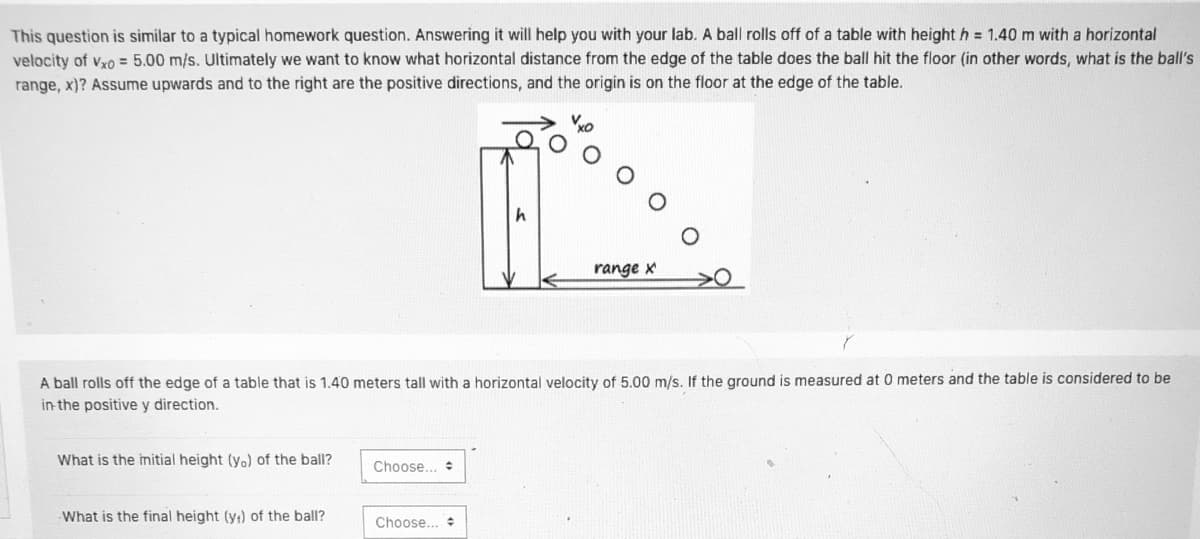 This question is similar to a typical homework question. Answering it will help you with your lab. A ball rolls off of a table with height h = 1.40 m with a horizontal
velocity of vyo = 5.00 m/s. Ultimately we want to know what horizontal distance from the edge of the table does the ball hit the floor (in other words, what is the ball's
range, x)? Assume upwards and to the right are the positive directions, and the origin is on the floor at the edge of the table.
range x
A ball rolls off the edge of a table that is 1.40 meters tall with a horizontal velocity of 5.00 m/s. If the ground is measured at 0 meters and the table is considered to be
in the positive y direction.
What is the imitial height (yo) of the ball?
Choose... +
What is the final height (y;) of the ball?
Choose.

