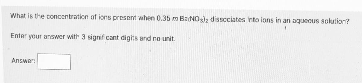 What is the concentration of ions present when 0.35 m Ba(NO3)2 dissociates into ions in an aqueous solution?
Enter your answer with 3 significant digits and no unit.
Answer:
