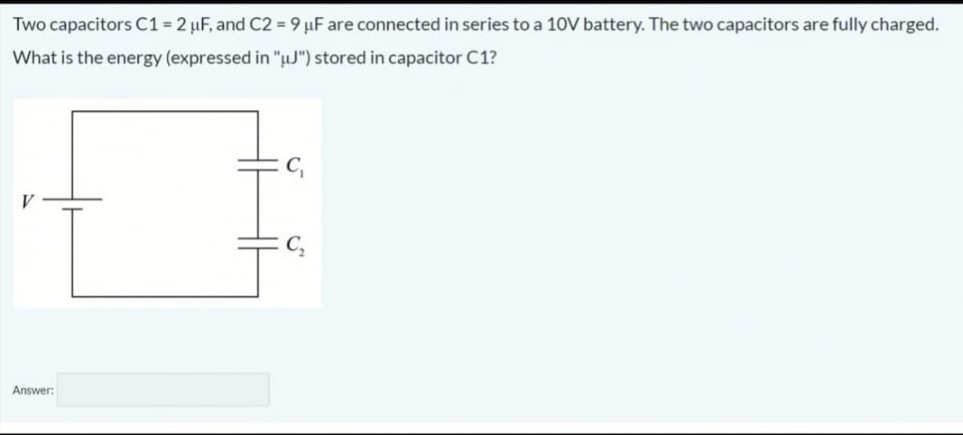 Two capacitors C1 = 2 µF, and C2 = 9 µF are connected in series to a 10V battery. The two capacitors are fully charged.
What is the energy (expressed in "µJ") stored in capacitor C1?
V
C,
Answer:

