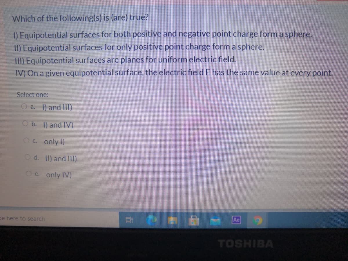 Which of the following(s) is (are) true?
) Equipotential surfaces for both positive and negative point charge form a sphere.
I) Equipotential surfaces for only positive point charge form a sphere.
III) Equipotential surfaces are planes for uniform electric field.
IV) On a given equipotential surface, the electric field E has the same value at every point.
Select one:
O a. 1) and II
O b. 1) and IV)
Oc. only I)
d. II) and IlI)
e. only IV)
pe here to search
TOSHIBA
